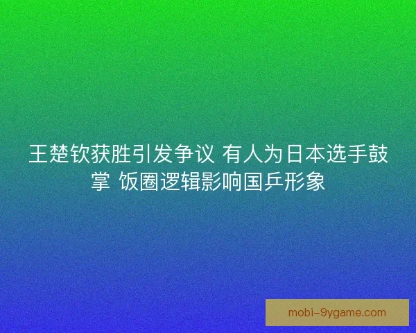 王楚钦获胜引发争议 有人为日本选手鼓掌 饭圈逻辑影响国乒形象 王楚钦获胜引发争议 有人为日本选手鼓掌 饭圈逻辑影响国乒形象