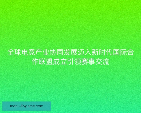 全球电竞产业协同发展迈入新时代国际合作联盟成立引领赛事交流 全球电竞产业协同发展迈入新时代国际合作联盟成立引领赛事交流