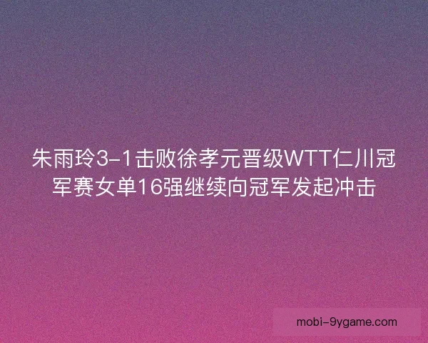 朱雨玲3-1击败徐孝元晋级WTT仁川冠军赛女单16强继续向冠军发起冲击 朱雨玲3-1击败徐孝元晋级WTT仁川冠军赛女单16强继续向冠军发起冲击