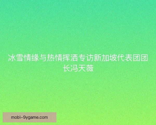 冰雪情缘与热情挥洒专访新加坡代表团团长冯天薇 冰雪情缘与热情挥洒专访新加坡代表团团长冯天薇