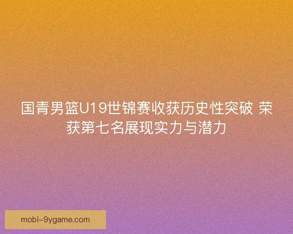 国青男篮U19世锦赛收获历史性突破 荣获第七名展现实力与潜力