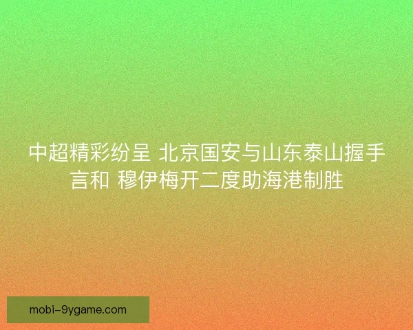 中超精彩纷呈 北京国安与山东泰山握手言和 穆伊梅开二度助海港制胜
