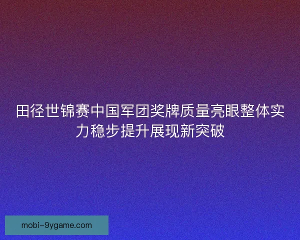 田径世锦赛中国军团奖牌质量亮眼整体实力稳步提升展现新突破