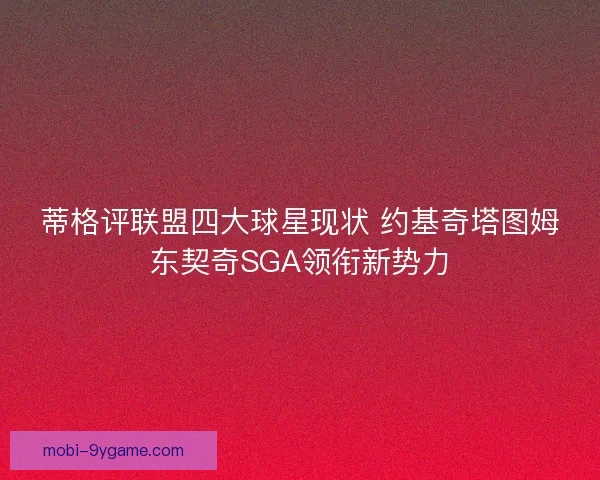 蒂格评联盟四大球星现状 约基奇塔图姆东契奇SGA领衔新势力 蒂格评联盟四大球星现状 约基奇塔图姆东契奇SGA领衔新势力