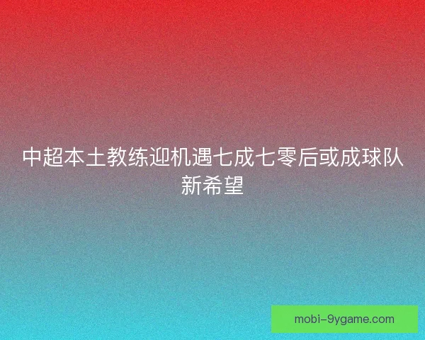中超本土教练迎机遇七成七零后或成球队新希望
