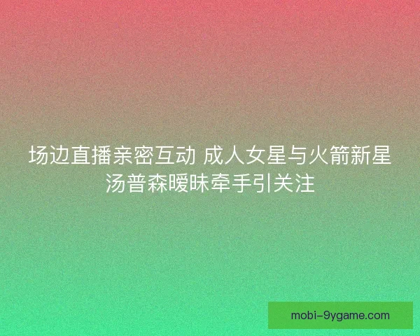 场边直播亲密互动 成人女星与火箭新星汤普森暧昧牵手引关注