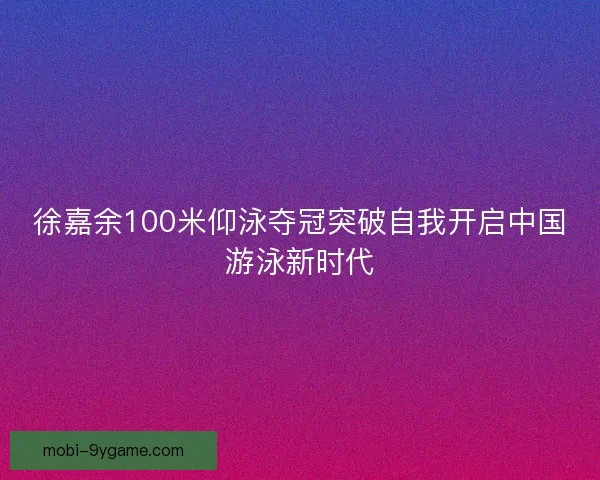 徐嘉余100米仰泳夺冠突破自我开启中国游泳新时代