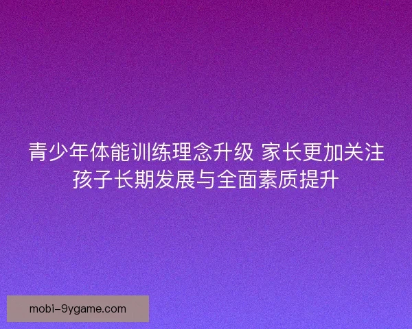青少年体能训练理念升级 家长更加关注孩子长期发展与全面素质提升
