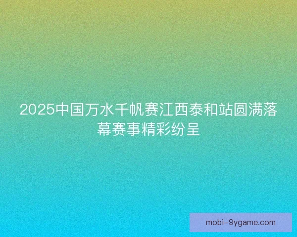 2025中国万水千帆赛江西泰和站圆满落幕赛事精彩纷呈 2025中国万水千帆赛江西泰和站圆满落幕赛事精彩纷呈