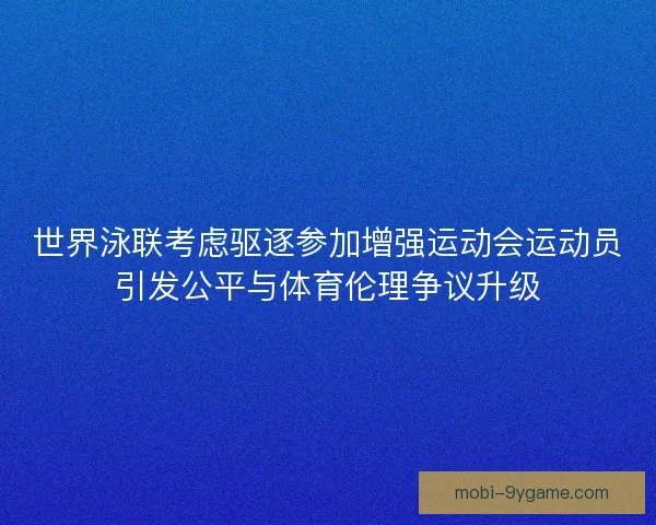 世界泳联考虑驱逐参加增强运动会运动员引发公平与体育伦理争议升级 世界泳联考虑驱逐参加增强运动会运动员引发公平与体育伦理争议升级